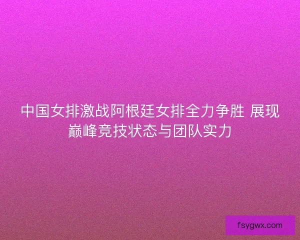 中国女排激战阿根廷女排全力争胜 展现巅峰竞技状态与团队实力