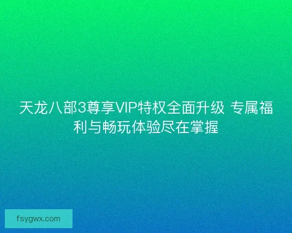 天龙八部3尊享VIP特权全面升级 专属福利与畅玩体验尽在掌握