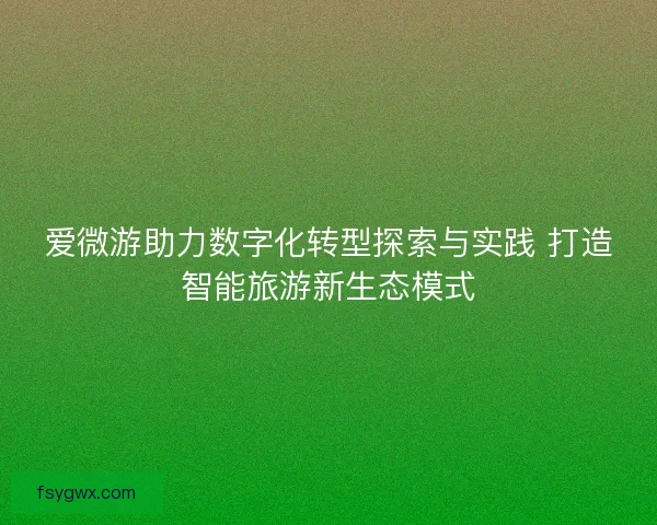 爱微游助力数字化转型探索与实践 打造智能旅游新生态模式