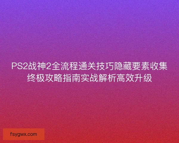 PS2战神2全流程通关技巧隐藏要素收集终极攻略指南实战解析高效升级