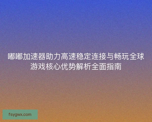 嘟嘟加速器助力高速稳定连接与畅玩全球游戏核心优势解析全面指南