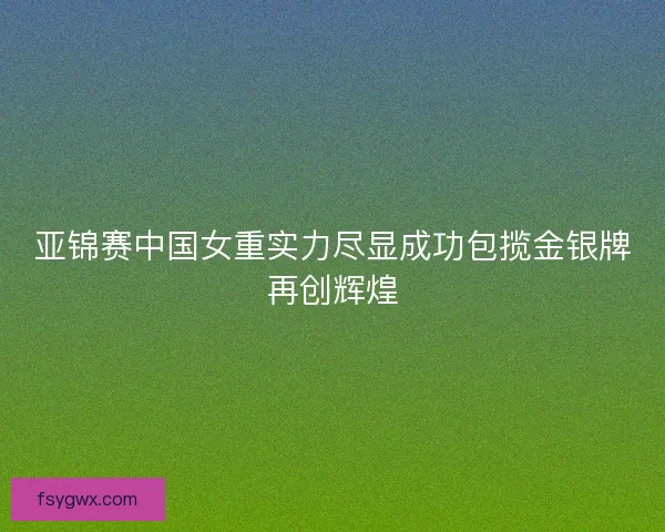 亚锦赛中国女重实力尽显成功包揽金银牌再创辉煌