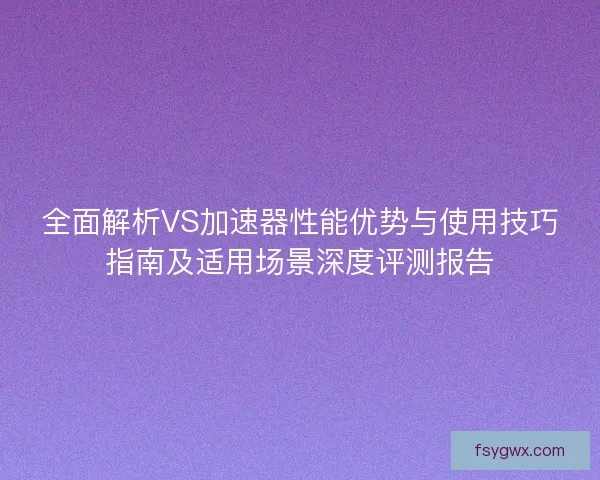 全面解析VS加速器性能优势与使用技巧指南及适用场景深度评测报告