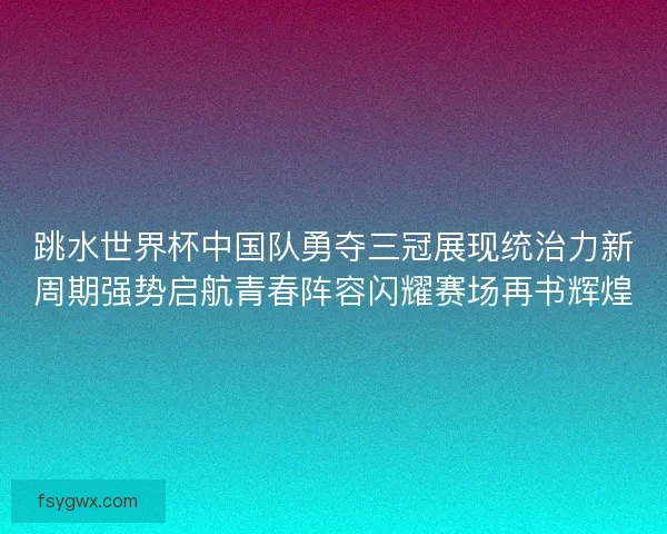 跳水世界杯中国队勇夺三冠展现统治力新周期强势启航青春阵容闪耀赛场再书辉煌