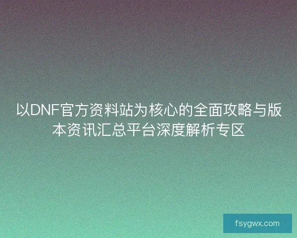 以DNF官方资料站为核心的全面攻略与版本资讯汇总平台深度解析专区