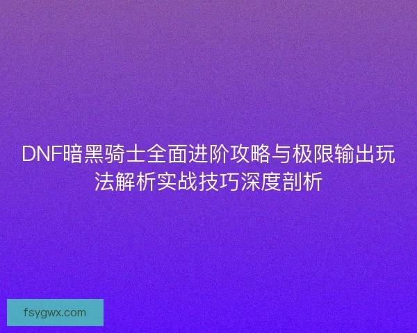 DNF暗黑骑士全面进阶攻略与极限输出玩法解析实战技巧深度剖析