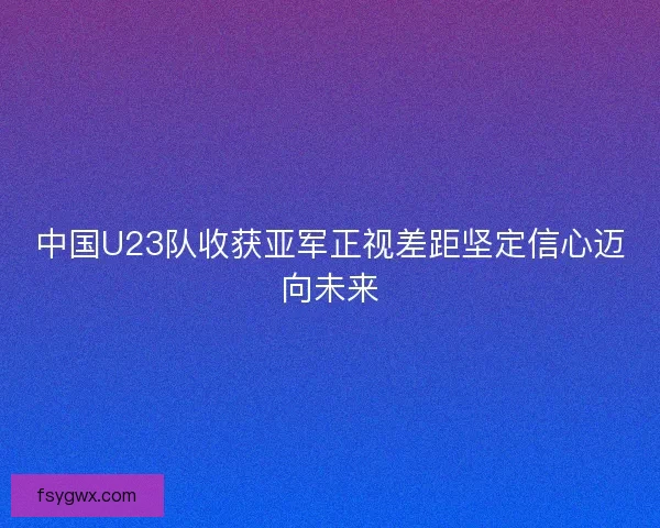 中国U23队收获亚军正视差距坚定信心迈向未来