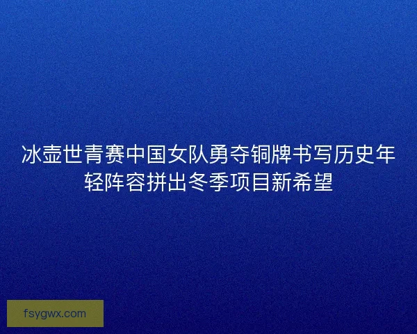 冰壶世青赛中国女队勇夺铜牌书写历史年轻阵容拼出冬季项目新希望
