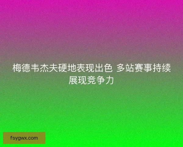 梅德韦杰夫硬地表现出色 多站赛事持续展现竞争力