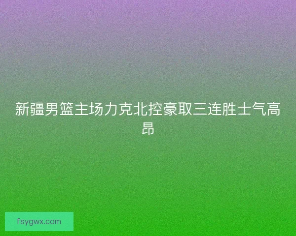 新疆男篮主场力克北控豪取三连胜士气高昂
