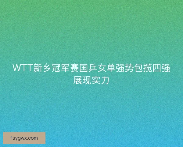 WTT新乡冠军赛国乒女单强势包揽四强展现实力