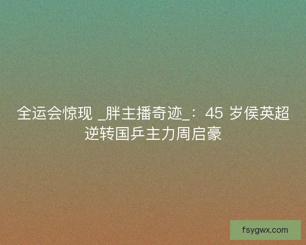 全运会惊现 _胖主播奇迹_：45 岁侯英超逆转国乒主力周启豪