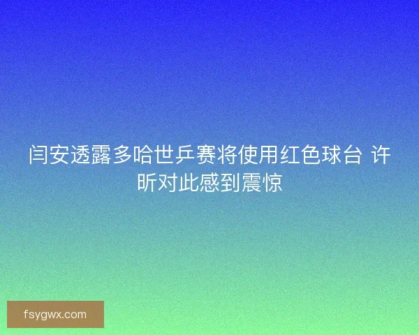 闫安透露多哈世乒赛将使用红色球台 许昕对此感到震惊