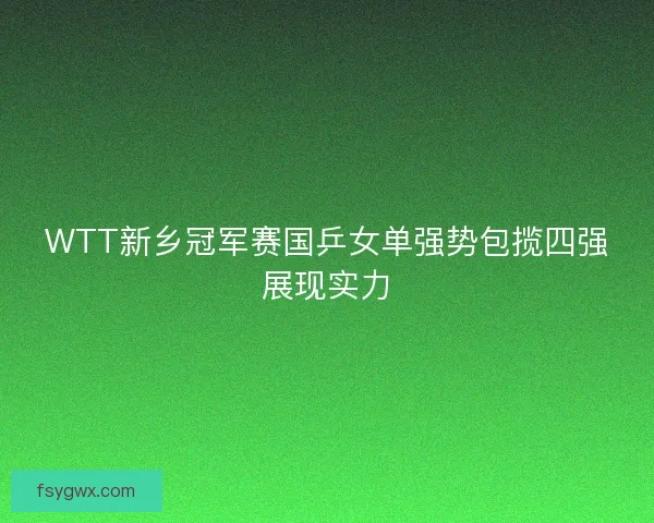 WTT新乡冠军赛国乒女单强势包揽四强展现实力 WTT新乡冠军赛国乒女单强势包揽四强展现实力