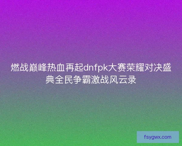 燃战巅峰热血再起dnfpk大赛荣耀对决盛典全民争霸激战风云录
