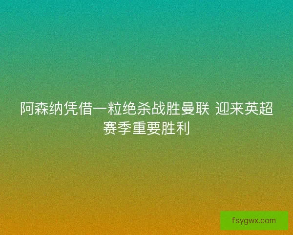 阿森纳凭借一粒绝杀战胜曼联 迎来英超赛季重要胜利